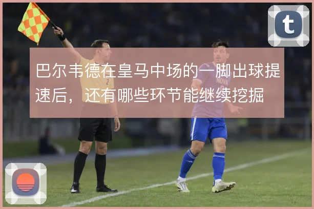 巴尔韦德在皇马中场的一脚出球提速后,还有哪些环节能继续挖掘