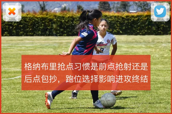 格纳布里抢点习惯是前点抢射还是后点包抄,跑位选择影响进攻终结方式