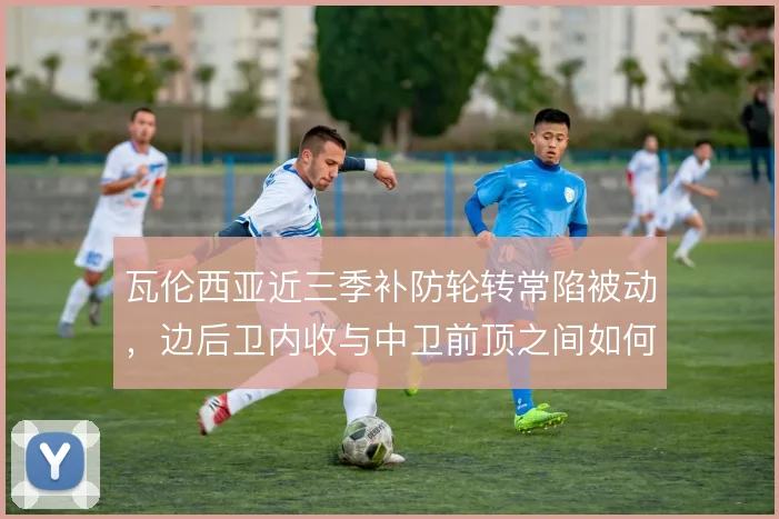 瓦伦西亚近三季补防轮转常陷被动，边后卫内收与中卫前顶之间如何协调