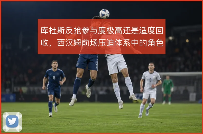 库杜斯反抢参与度极高还是适度回收,西汉姆前场压迫体系中的角色抉择