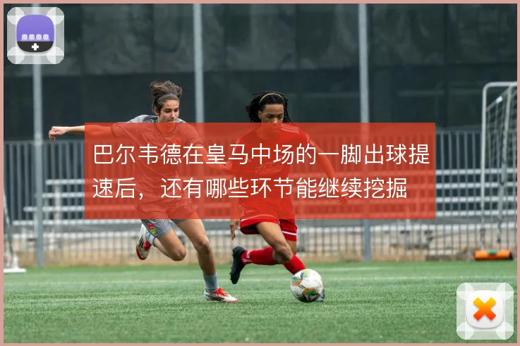 巴尔韦德在皇马中场的一脚出球提速后,还有哪些环节能继续挖掘