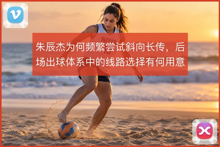朱辰杰为何频繁尝试斜向长传，后场出球体系中的线路选择有何用意