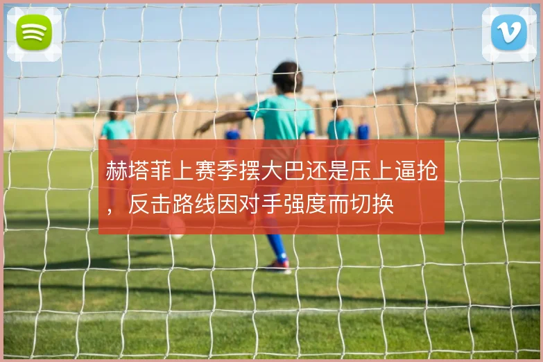 赫塔菲上赛季摆大巴还是压上逼抢，反击路线因对手强度而切换