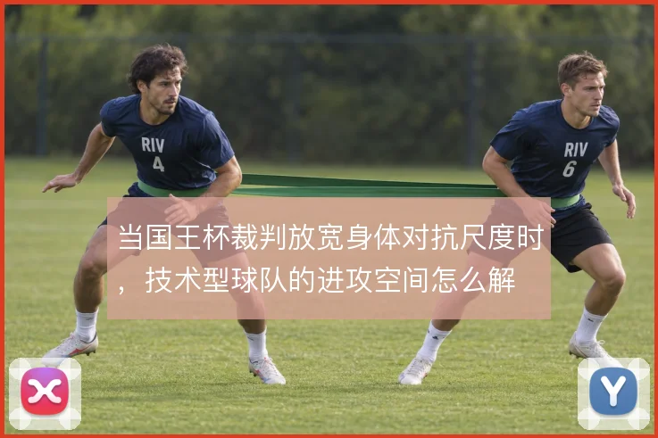 当国王杯裁判放宽身体对抗尺度时，技术型球队的进攻空间怎么解