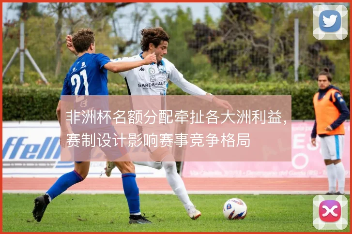 非洲杯名额分配牵扯各大洲利益，赛制设计影响赛事竞争格局