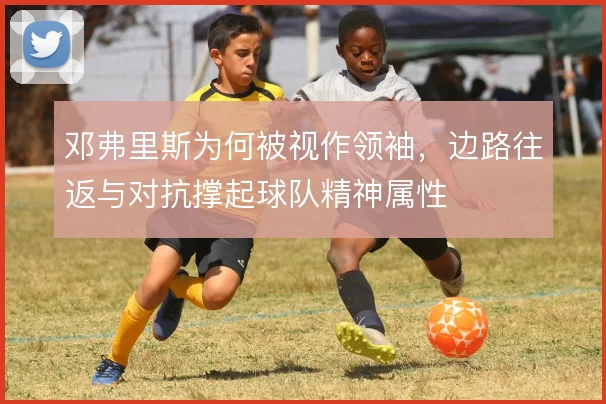 邓弗里斯为何被视作领袖，边路往返与对抗撑起球队精神属性
