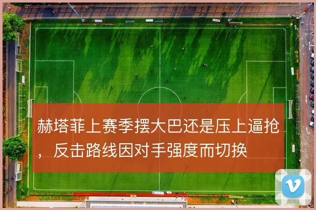赫塔菲上赛季摆大巴还是压上逼抢，反击路线因对手强度而切换