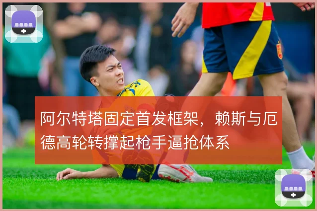 阿尔特塔固定首发框架，赖斯与厄德高轮转撑起枪手逼抢体系