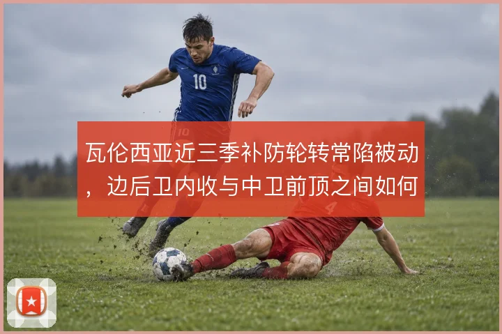 瓦伦西亚近三季补防轮转常陷被动，边后卫内收与中卫前顶之间如何协调
