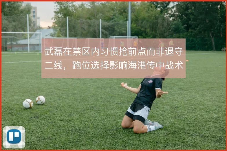 武磊在禁区内习惯抢前点而非退守二线，跑位选择影响海港传中战术效率