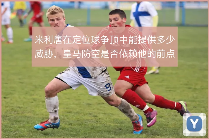 米利唐在定位球争顶中能提供多少威胁,皇马防空是否依赖他的前点冲击