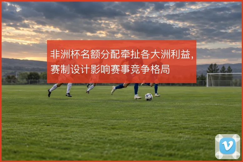 非洲杯名额分配牵扯各大洲利益，赛制设计影响赛事竞争格局