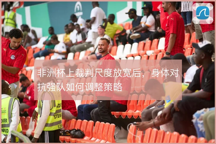 非洲杯上裁判尺度放宽后，身体对抗强队如何调整策略