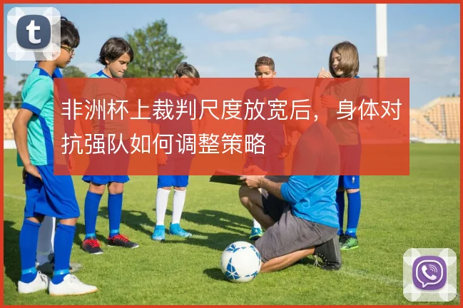 非洲杯上裁判尺度放宽后,身体对抗强队如何调整策略