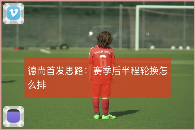 德尚首发思路：赛季后半程轮换怎么排