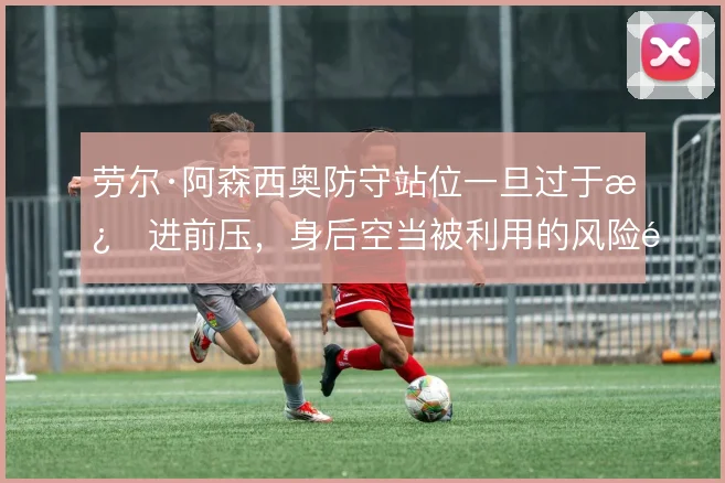 劳尔·阿森西奥防守站位一旦过于激进前压，身后空当被利用的风险随之放大