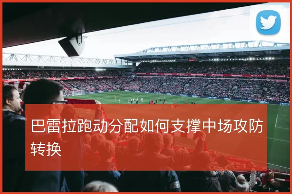 巴雷拉跑动分配如何支撑中场攻防转换