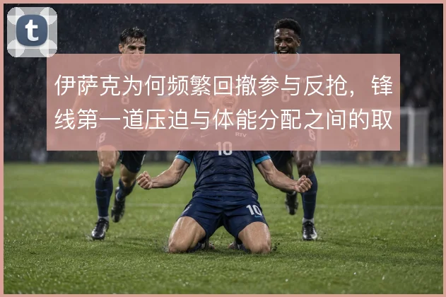 伊萨克为何频繁回撤参与反抢，锋线第一道压迫与体能分配之间的取舍