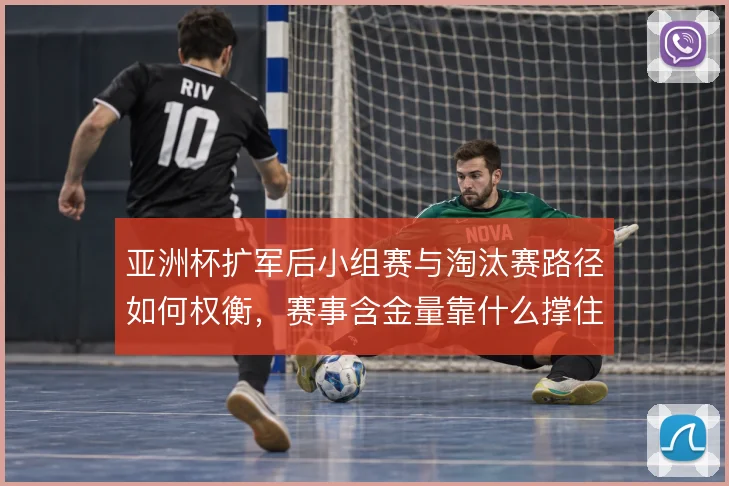 亚洲杯扩军后小组赛与淘汰赛路径如何权衡，赛事含金量靠什么撑住