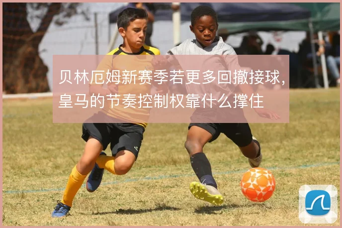 贝林厄姆新赛季若更多回撤接球，皇马的节奏控制权靠什么撑住